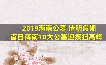 2019海南公墓 清明假期首日海南10大公墓迎祭扫高峰